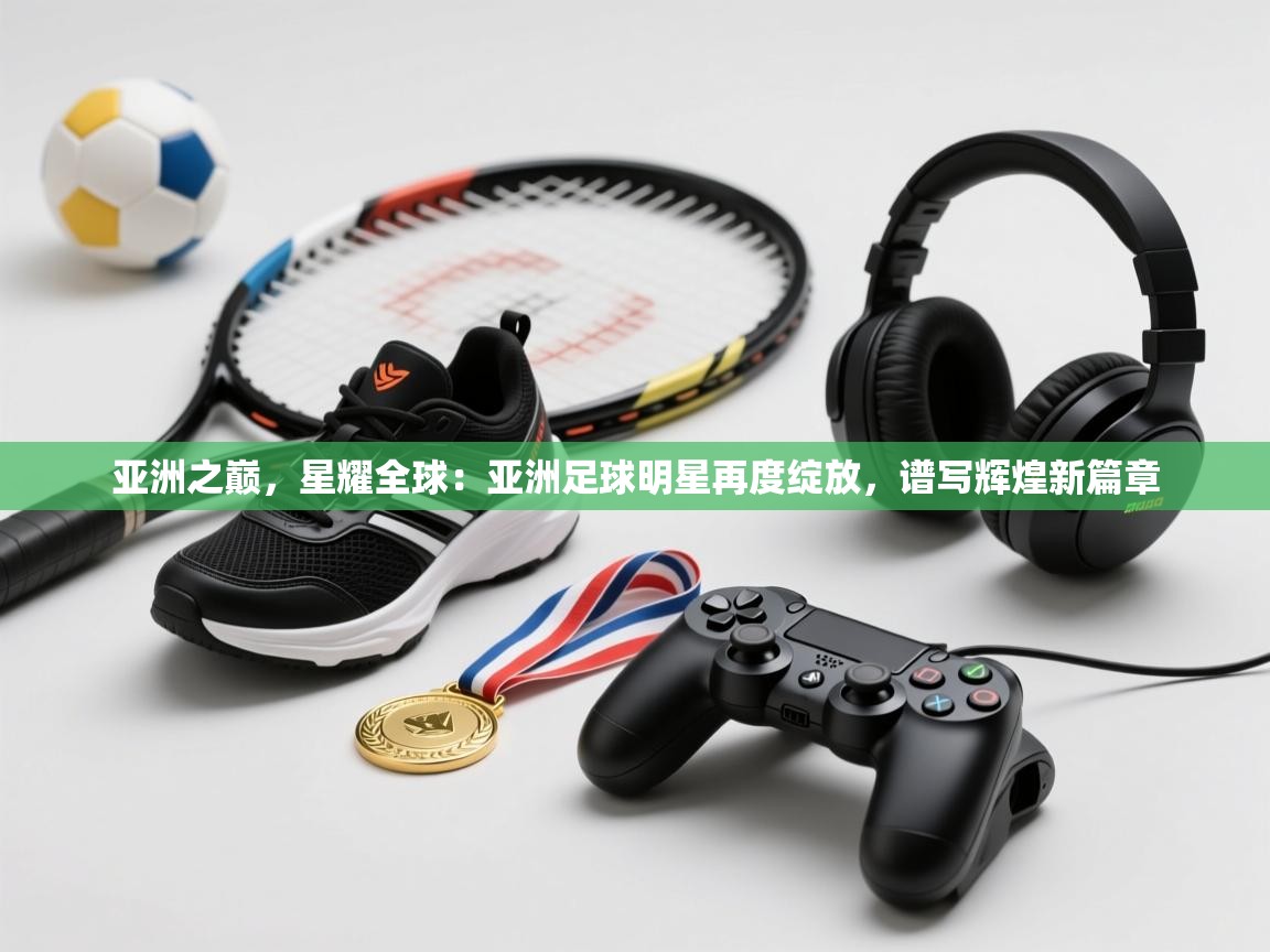亚洲之巅，星耀全球：亚洲足球明星再度绽放，谱写辉煌新篇章